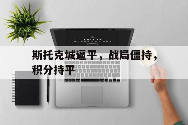 九游app下载-关于斯托克城逼平，战局僵持，积分持平的信息